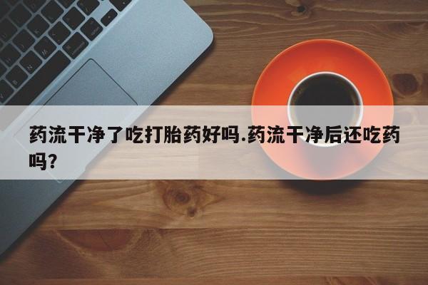 米非司酮私人微信号药流干净了吃打胎药好吗.药流干净后还吃药吗？