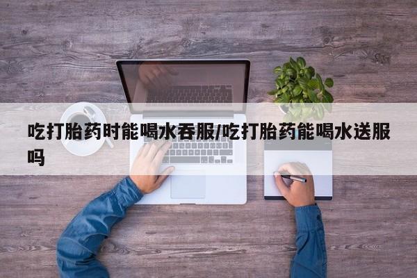 米非司酮私人微信号吃打胎药时能喝水吞服/吃打胎药能喝水送服吗