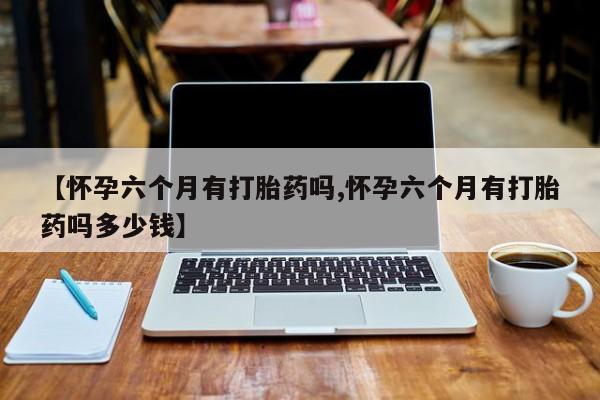 米非司酮私人微信号【怀孕六个月有打胎药吗,怀孕六个月有打胎药吗多少钱】