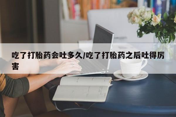 米非司酮私人微信号吃了打胎药会吐多久/吃了打胎药之后吐得厉害