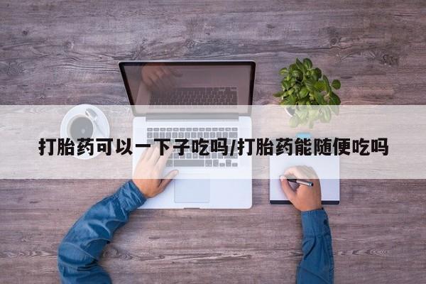 米非司酮私人微信号打胎药可以一下子吃吗/打胎药能随便吃吗
