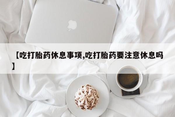米非司酮私人微信号【吃打胎药休息事项,吃打胎药要注意休息吗】