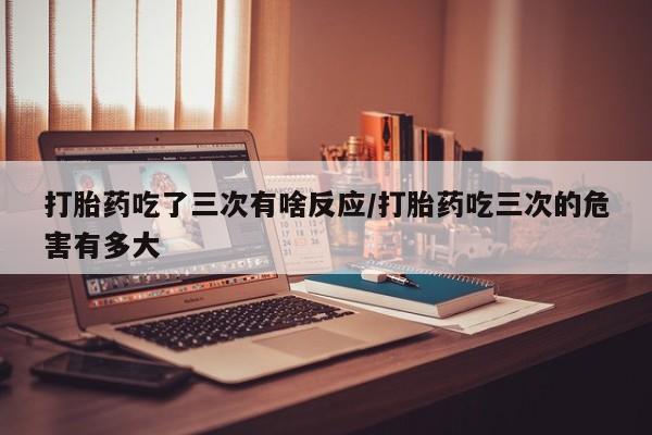 米非司酮私人微信号打胎药吃了三次有啥反应/打胎药吃三次的危害有多大