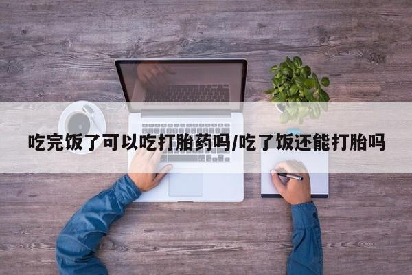 米非司酮私人微信号吃完饭了可以吃打胎药吗/吃了饭还能打胎吗