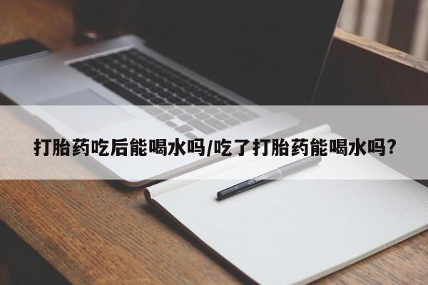 米非司酮私人微信号打胎药吃后能喝水吗/吃了打胎药能喝水吗?