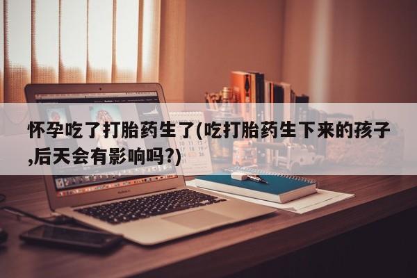 米非司酮私人微信号怀孕吃了打胎药生了(吃打胎药生下来的孩子,后天会有影响吗?)