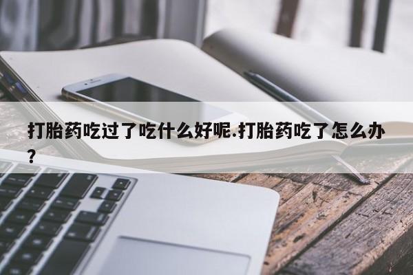 米非司酮私人微信号打胎药吃过了吃什么好呢.打胎药吃了怎么办？
