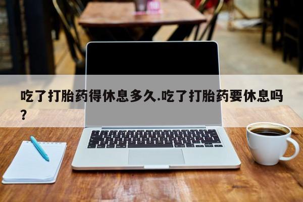 米非司酮私人微信号吃了打胎药得休息多久.吃了打胎药要休息吗？