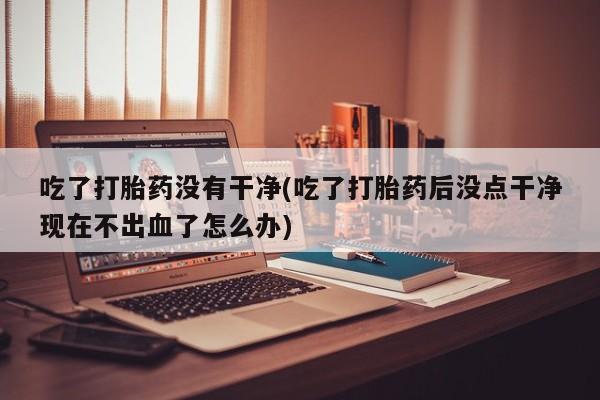 米非司酮私人微信号吃了打胎药没有干净(吃了打胎药后没点干净现在不出血了怎么办)