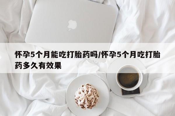 米非司酮私人微信号怀孕5个月能吃打胎药吗/怀孕5个月吃打胎药多久有效果