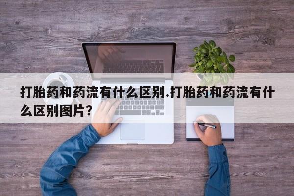 米非司酮私人微信号打胎药和药流有什么区别.打胎药和药流有什么区别图片？