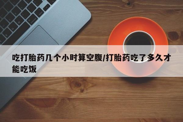米非司酮私人微信号吃打胎药几个小时算空腹/打胎药吃了多久才能吃饭
