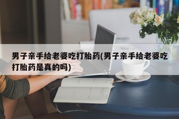 米非司酮私人微信号男子亲手给老婆吃打胎药(男子亲手给老婆吃打胎药是真的吗)