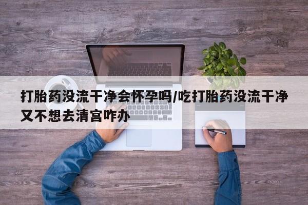 米非司酮私人微信号打胎药没流干净会怀孕吗/吃打胎药没流干净又不想去清宫咋办