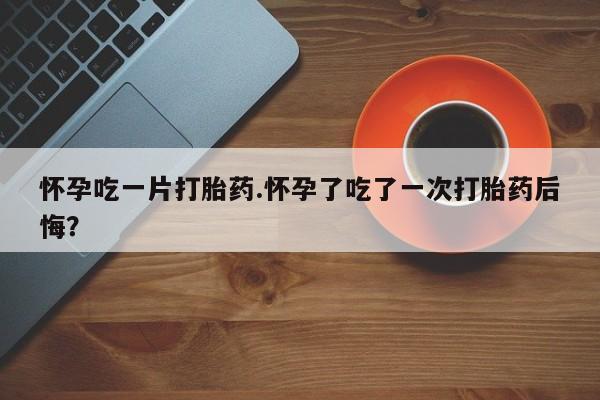 米非司酮私人微信号怀孕吃一片打胎药.怀孕了吃了一次打胎药后悔？