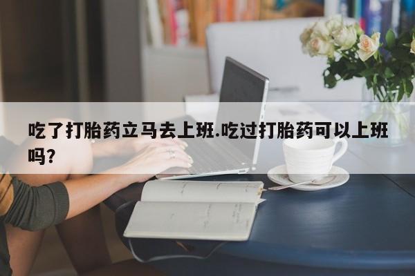 米非司酮私人微信号吃了打胎药立马去上班.吃过打胎药可以上班吗？