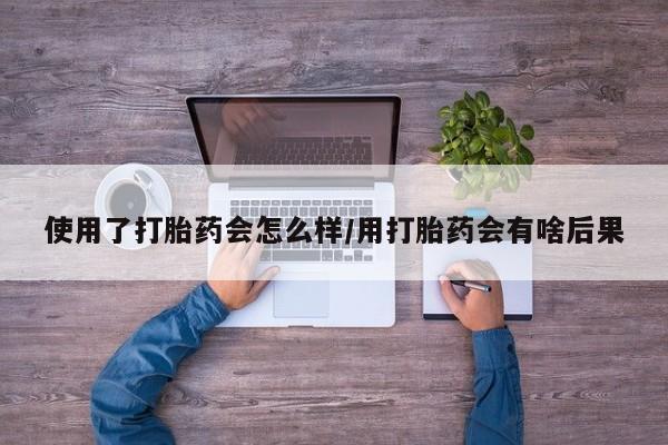 米非司酮私人微信号使用了打胎药会怎么样/用打胎药会有啥后果