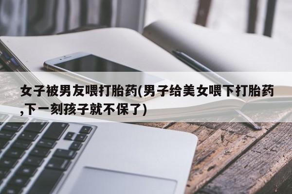 米非司酮私人微信号女子被男友喂打胎药(男子给美女喂下打胎药,下一刻孩子就不保了)