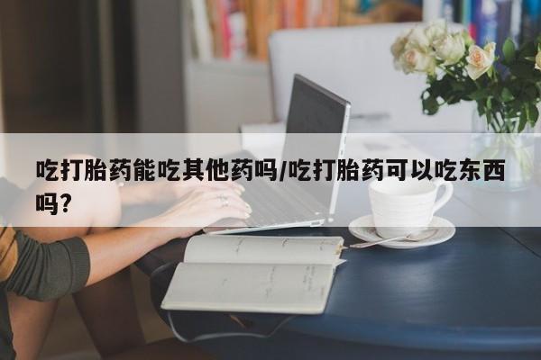 米非司酮私人微信号吃打胎药能吃其他药吗/吃打胎药可以吃东西吗?