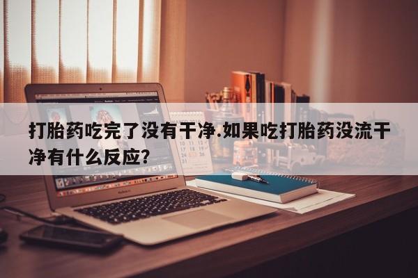 米非司酮私人微信号打胎药吃完了没有干净.如果吃打胎药没流干净有什么反应？
