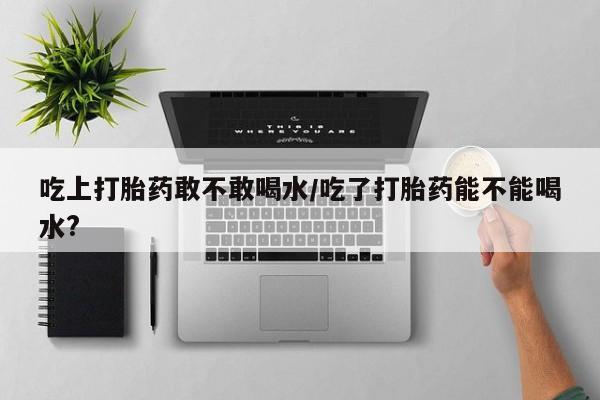 米非司酮私人微信号吃上打胎药敢不敢喝水/吃了打胎药能不能喝水?