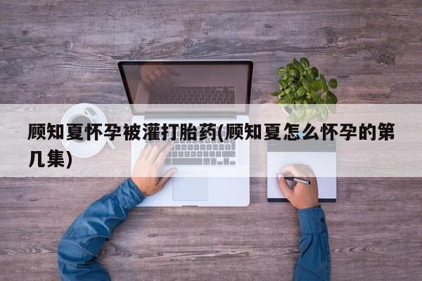 米非司酮私人微信号顾知夏怀孕被灌打胎药(顾知夏怎么怀孕的第几集)