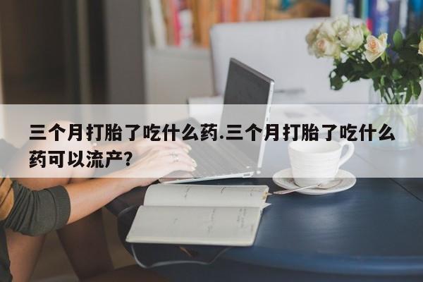 米非司酮私人微信号三个月打胎了吃什么药.三个月打胎了吃什么药可以流产？
