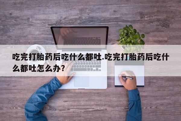 米非司酮私人微信号吃完打胎药后吃什么都吐.吃完打胎药后吃什么都吐怎么办？