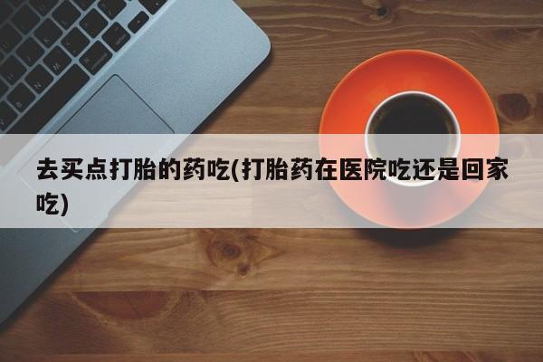 米非司酮私人微信号去买点打胎的药吃(打胎药在医院吃还是回家吃)