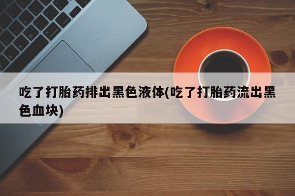 米非司酮私人微信号吃了打胎药排出黑色液体(吃了打胎药流出黑色血块)