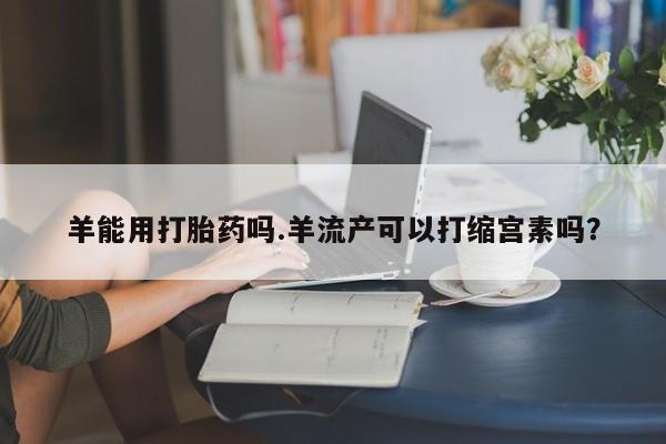 米非司酮私人微信号羊能用打胎药吗.羊流产可以打缩宫素吗？