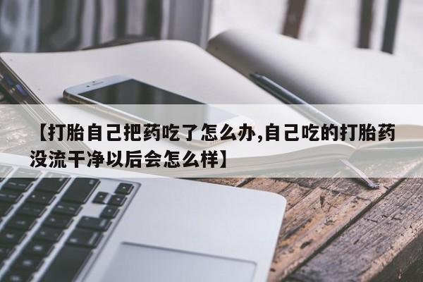 米非司酮私人微信号【打胎自己把药吃了怎么办,自己吃的打胎药没流干净以后会怎么样】