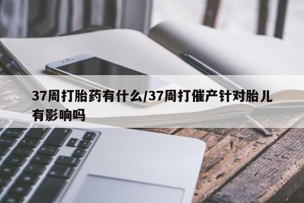 米非司酮私人微信号37周打胎药有什么/37周打催产针对胎儿有影响吗