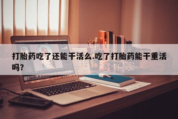 米非司酮私人微信号打胎药吃了还能干活么.吃了打胎药能干重活吗？