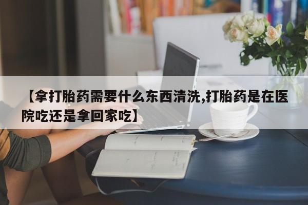 米非司酮私人微信号【拿打胎药需要什么东西清洗,打胎药是在医院吃还是拿回家吃】