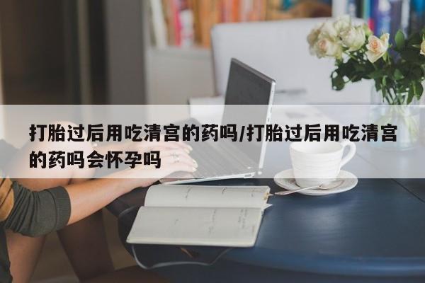 米非司酮私人微信号打胎过后用吃清宫的药吗/打胎过后用吃清宫的药吗会怀孕吗