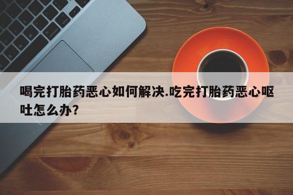 米非司酮私人微信号喝完打胎药恶心如何解决.吃完打胎药恶心呕吐怎么办？