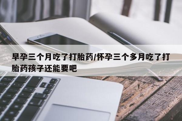 米非司酮私人微信号早孕三个月吃了打胎药/怀孕三个多月吃了打胎药孩子还能要吧