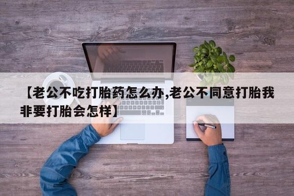 米非司酮私人微信号【老公不吃打胎药怎么办,老公不同意打胎我非要打胎会怎样】