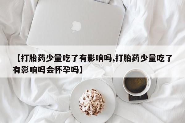 米非司酮私人微信号【打胎药少量吃了有影响吗,打胎药少量吃了有影响吗会怀孕吗】