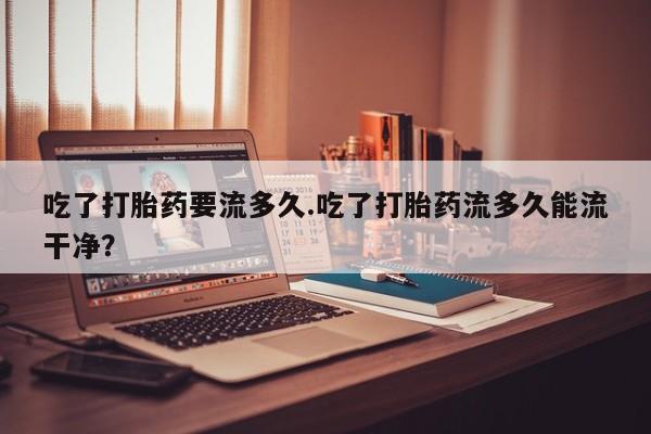 米非司酮私人微信号吃了打胎药要流多久.吃了打胎药流多久能流干净？