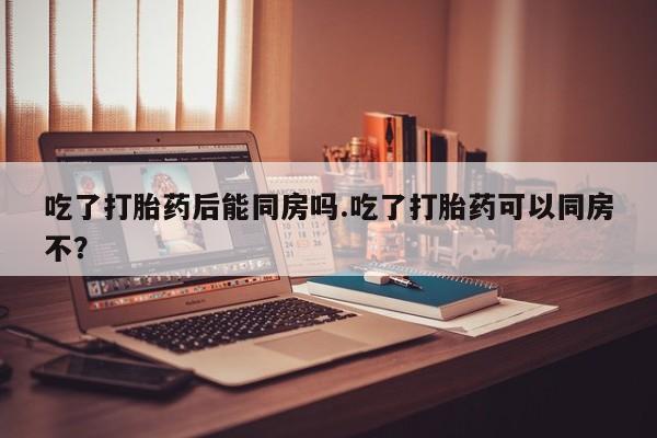 米非司酮私人微信号吃了打胎药后能同房吗.吃了打胎药可以同房不？