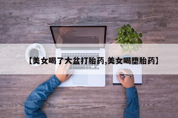 米非司酮私人微信号【美女喝了大盆打胎药,美女喝堕胎药】