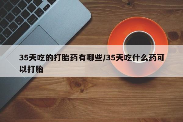 米非司酮私人微信号35天吃的打胎药有哪些/35天吃什么药可以打胎