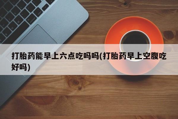 米非司酮私人微信号打胎药能早上六点吃吗吗(打胎药早上空腹吃好吗)
