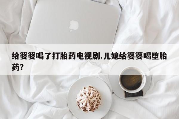 米非司酮私人微信号给婆婆喝了打胎药电视剧.儿媳给婆婆喝堕胎药？