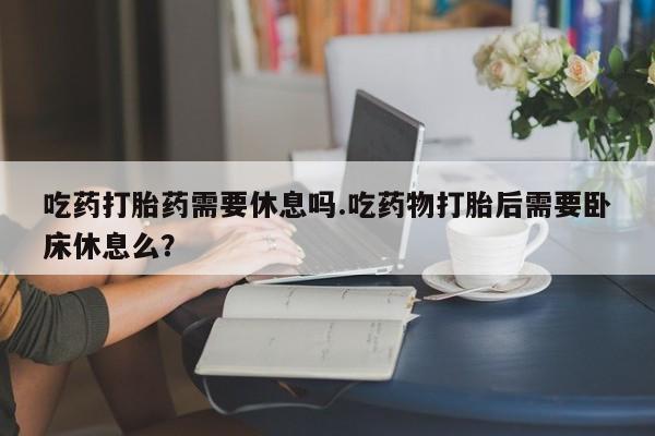 米非司酮私人微信号吃药打胎药需要休息吗.吃药物打胎后需要卧床休息么？