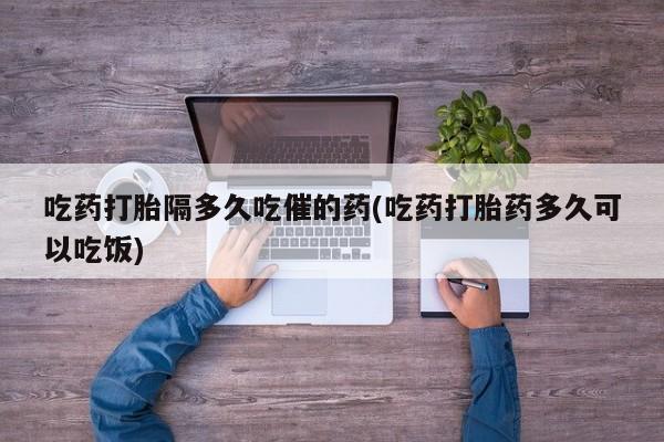 米非司酮私人微信号吃药打胎隔多久吃催的药(吃药打胎药多久可以吃饭)