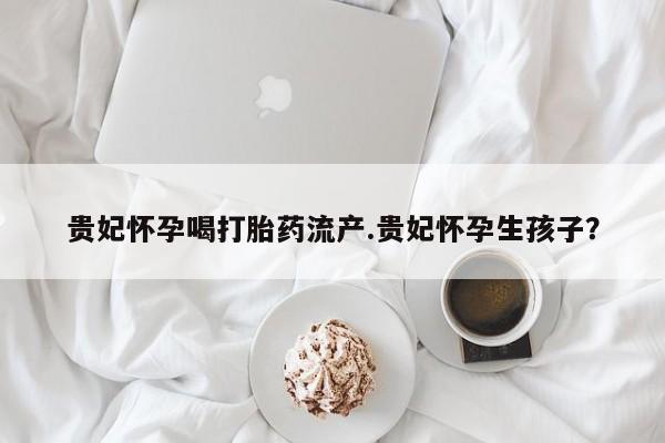 米非司酮私人微信号贵妃怀孕喝打胎药流产.贵妃怀孕生孩子？