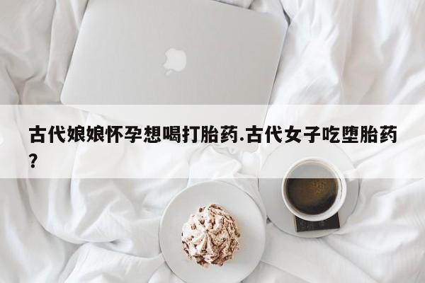 米非司酮私人微信号古代娘娘怀孕想喝打胎药.古代女子吃堕胎药？